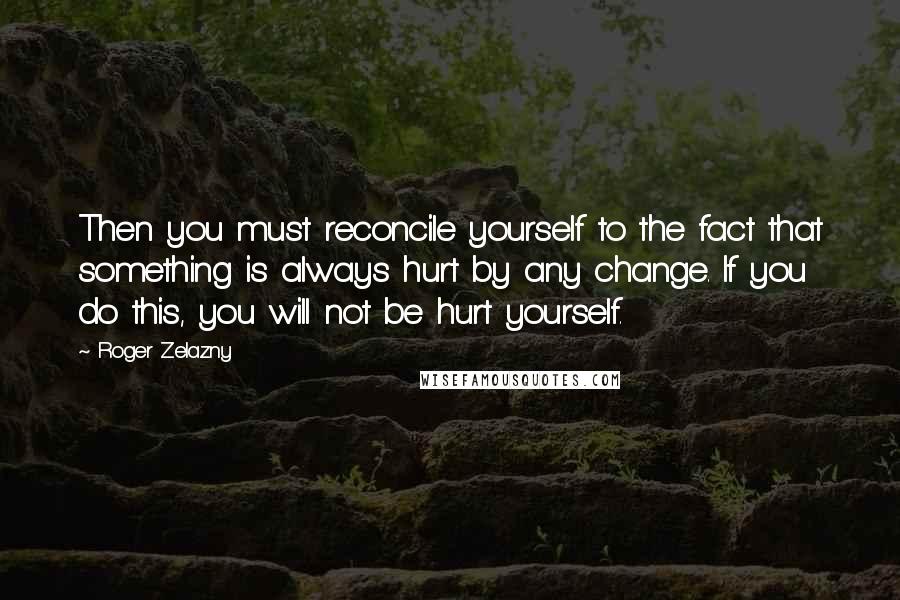 Roger Zelazny Quotes: Then you must reconcile yourself to the fact that something is always hurt by any change. If you do this, you will not be hurt yourself.