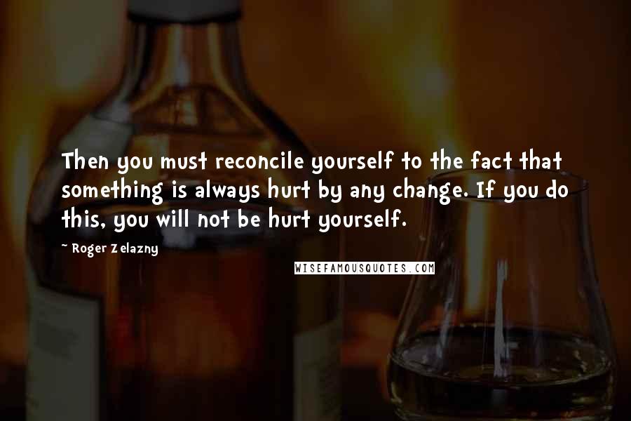 Roger Zelazny Quotes: Then you must reconcile yourself to the fact that something is always hurt by any change. If you do this, you will not be hurt yourself.