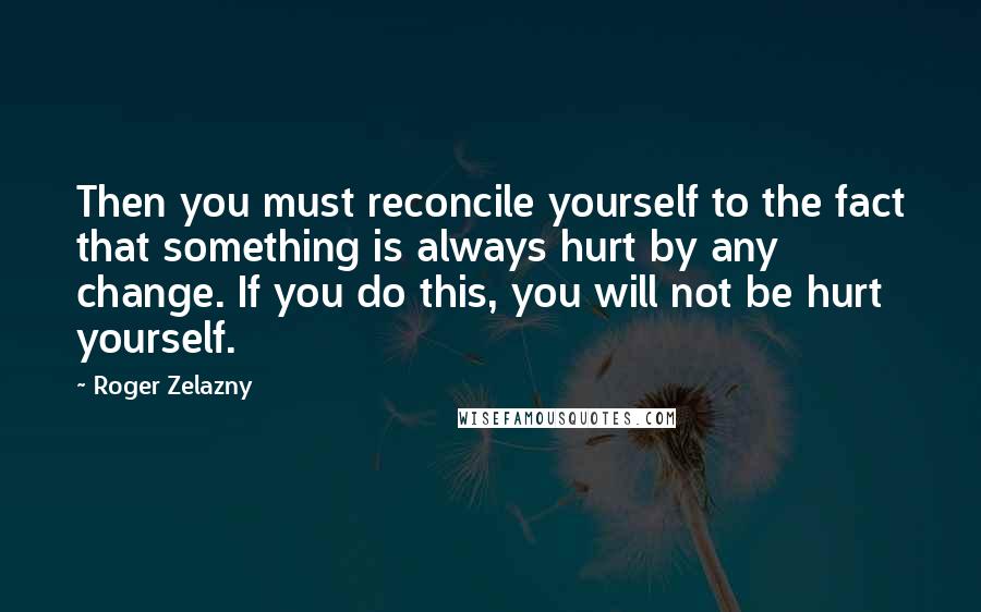 Roger Zelazny Quotes: Then you must reconcile yourself to the fact that something is always hurt by any change. If you do this, you will not be hurt yourself.