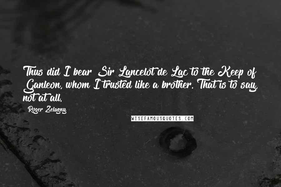 Roger Zelazny Quotes: Thus did I bear Sir Lancelot de Lac to the Keep of Ganleon, whom I trusted like a brother. That is to say, not at all.