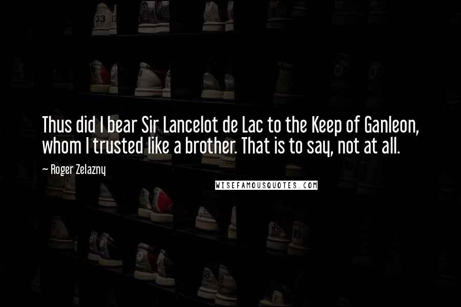 Roger Zelazny Quotes: Thus did I bear Sir Lancelot de Lac to the Keep of Ganleon, whom I trusted like a brother. That is to say, not at all.
