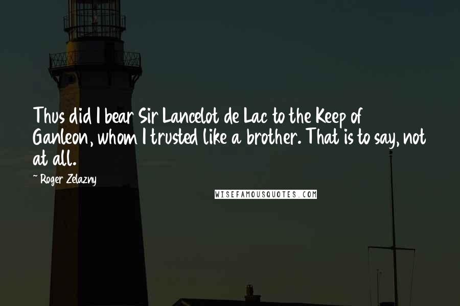 Roger Zelazny Quotes: Thus did I bear Sir Lancelot de Lac to the Keep of Ganleon, whom I trusted like a brother. That is to say, not at all.