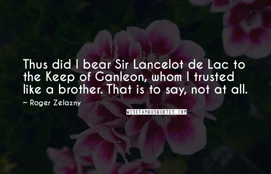 Roger Zelazny Quotes: Thus did I bear Sir Lancelot de Lac to the Keep of Ganleon, whom I trusted like a brother. That is to say, not at all.