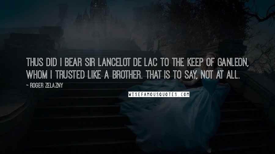 Roger Zelazny Quotes: Thus did I bear Sir Lancelot de Lac to the Keep of Ganleon, whom I trusted like a brother. That is to say, not at all.