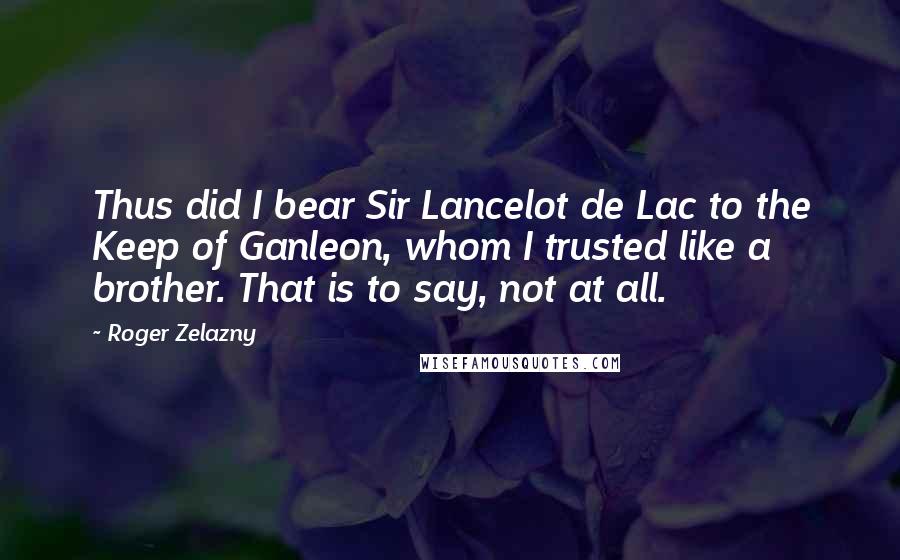 Roger Zelazny Quotes: Thus did I bear Sir Lancelot de Lac to the Keep of Ganleon, whom I trusted like a brother. That is to say, not at all.