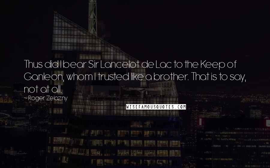 Roger Zelazny Quotes: Thus did I bear Sir Lancelot de Lac to the Keep of Ganleon, whom I trusted like a brother. That is to say, not at all.