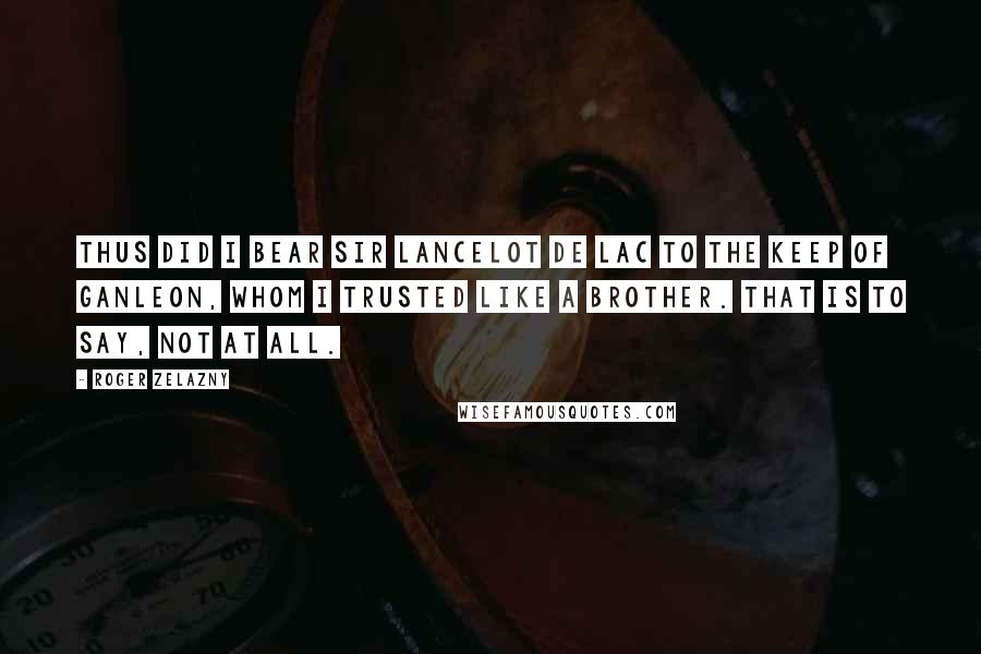 Roger Zelazny Quotes: Thus did I bear Sir Lancelot de Lac to the Keep of Ganleon, whom I trusted like a brother. That is to say, not at all.