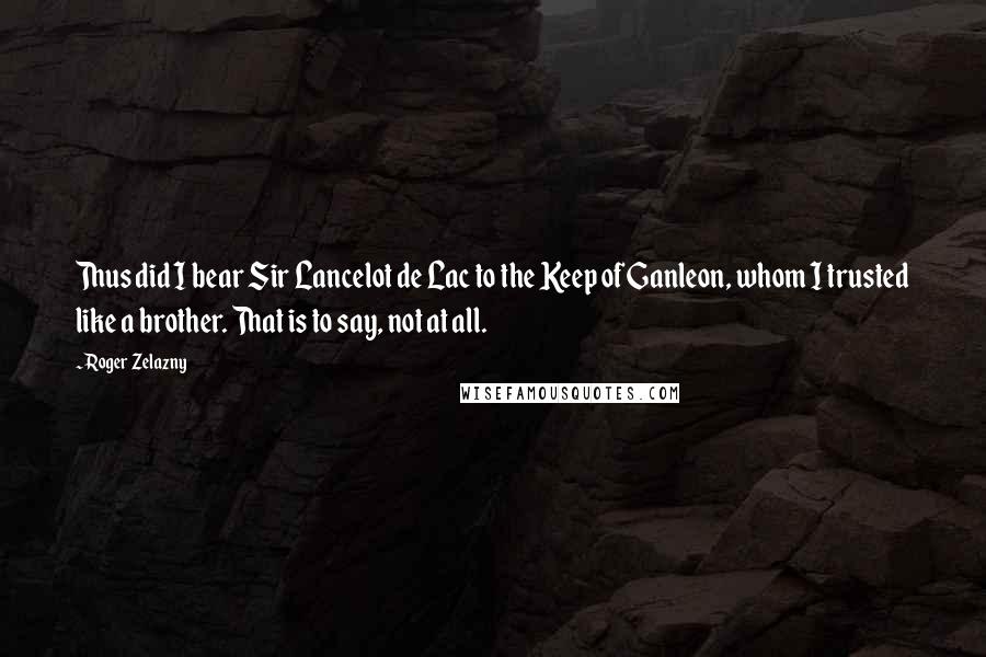 Roger Zelazny Quotes: Thus did I bear Sir Lancelot de Lac to the Keep of Ganleon, whom I trusted like a brother. That is to say, not at all.