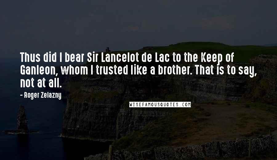 Roger Zelazny Quotes: Thus did I bear Sir Lancelot de Lac to the Keep of Ganleon, whom I trusted like a brother. That is to say, not at all.