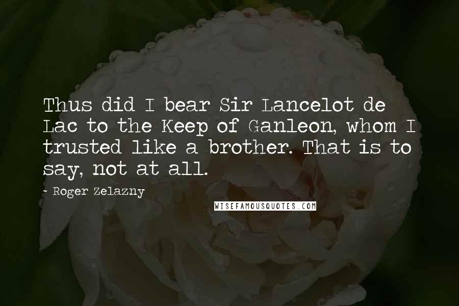 Roger Zelazny Quotes: Thus did I bear Sir Lancelot de Lac to the Keep of Ganleon, whom I trusted like a brother. That is to say, not at all.