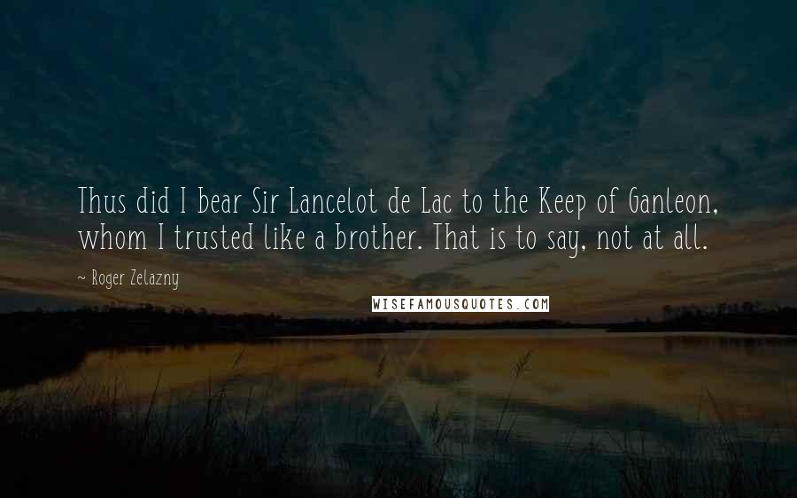 Roger Zelazny Quotes: Thus did I bear Sir Lancelot de Lac to the Keep of Ganleon, whom I trusted like a brother. That is to say, not at all.