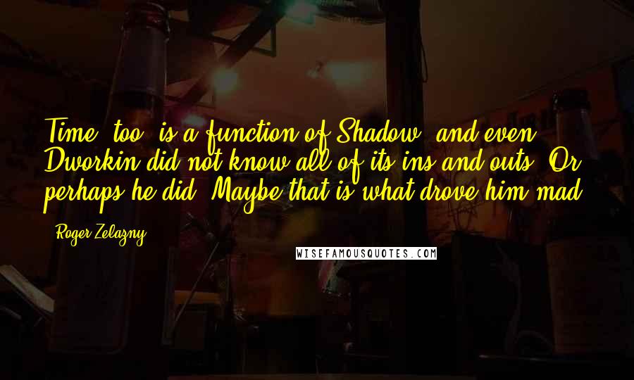 Roger Zelazny Quotes: Time, too, is a function of Shadow, and even Dworkin did not know all of its ins and outs. Or perhaps he did. Maybe that is what drove him mad.