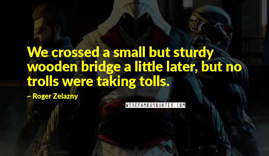 Roger Zelazny Quotes: We crossed a small but sturdy wooden bridge a little later, but no trolls were taking tolls.