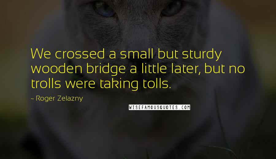 Roger Zelazny Quotes: We crossed a small but sturdy wooden bridge a little later, but no trolls were taking tolls.