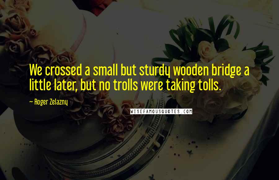 Roger Zelazny Quotes: We crossed a small but sturdy wooden bridge a little later, but no trolls were taking tolls.