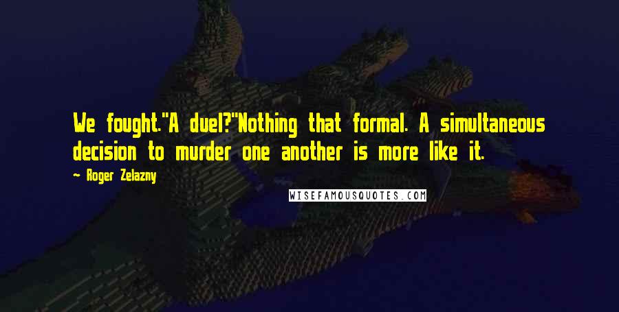 Roger Zelazny Quotes: We fought.''A duel?''Nothing that formal. A simultaneous decision to murder one another is more like it.