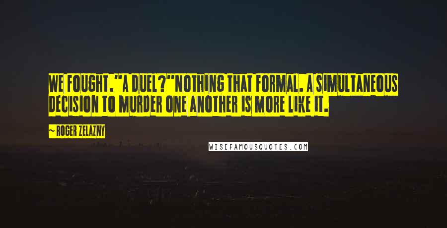 Roger Zelazny Quotes: We fought.''A duel?''Nothing that formal. A simultaneous decision to murder one another is more like it.