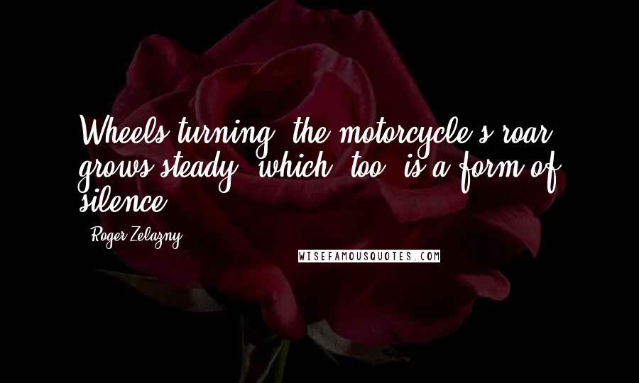 Roger Zelazny Quotes: Wheels turning, the motorcycle's roar grows steady, which, too, is a form of silence.