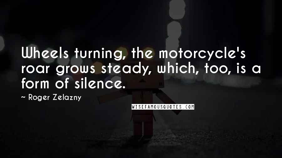 Roger Zelazny Quotes: Wheels turning, the motorcycle's roar grows steady, which, too, is a form of silence.