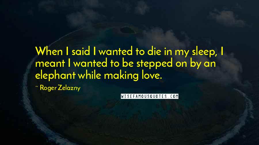 Roger Zelazny Quotes: When I said I wanted to die in my sleep, I meant I wanted to be stepped on by an elephant while making love.