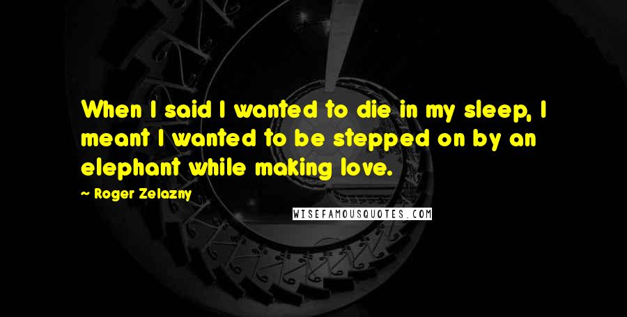 Roger Zelazny Quotes: When I said I wanted to die in my sleep, I meant I wanted to be stepped on by an elephant while making love.