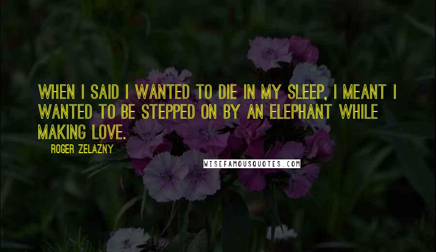 Roger Zelazny Quotes: When I said I wanted to die in my sleep, I meant I wanted to be stepped on by an elephant while making love.