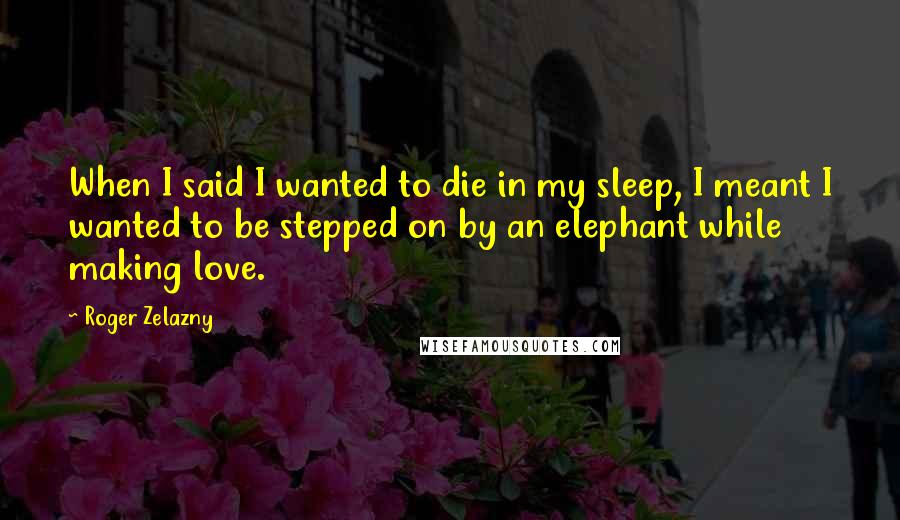 Roger Zelazny Quotes: When I said I wanted to die in my sleep, I meant I wanted to be stepped on by an elephant while making love.