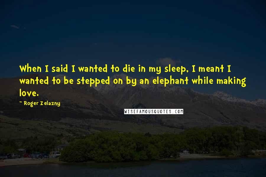 Roger Zelazny Quotes: When I said I wanted to die in my sleep, I meant I wanted to be stepped on by an elephant while making love.