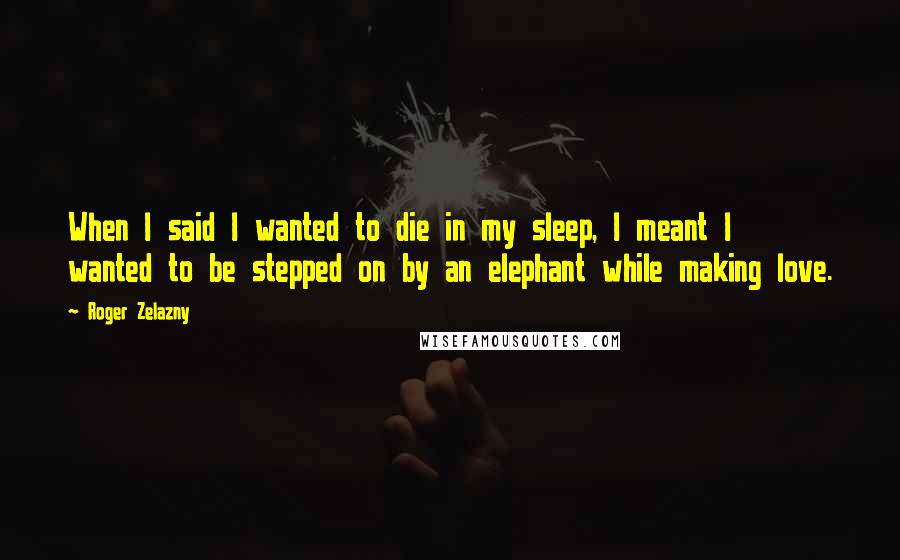 Roger Zelazny Quotes: When I said I wanted to die in my sleep, I meant I wanted to be stepped on by an elephant while making love.