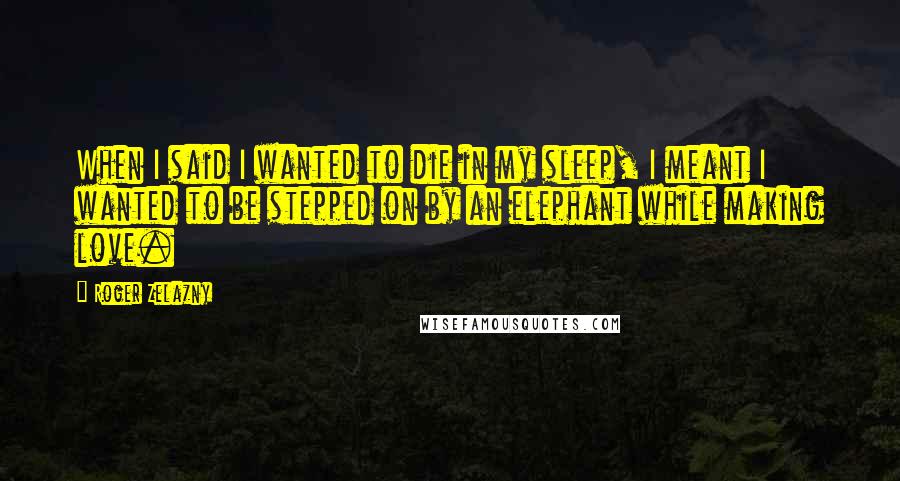 Roger Zelazny Quotes: When I said I wanted to die in my sleep, I meant I wanted to be stepped on by an elephant while making love.