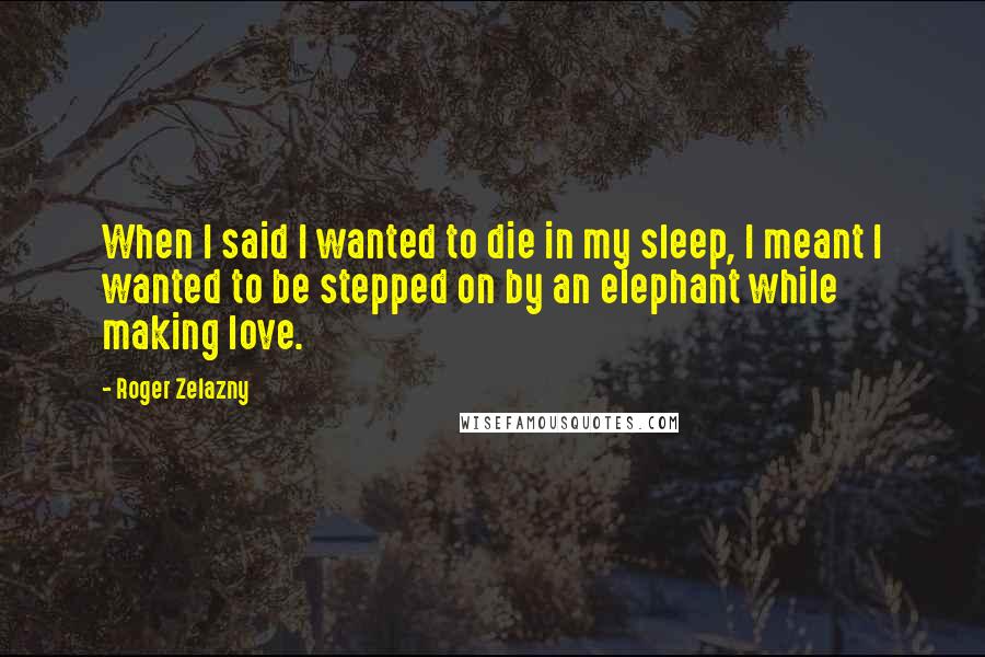 Roger Zelazny Quotes: When I said I wanted to die in my sleep, I meant I wanted to be stepped on by an elephant while making love.