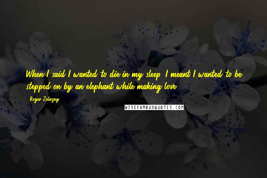 Roger Zelazny Quotes: When I said I wanted to die in my sleep, I meant I wanted to be stepped on by an elephant while making love.