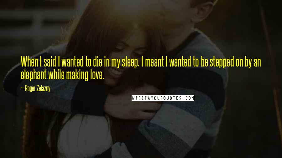 Roger Zelazny Quotes: When I said I wanted to die in my sleep, I meant I wanted to be stepped on by an elephant while making love.