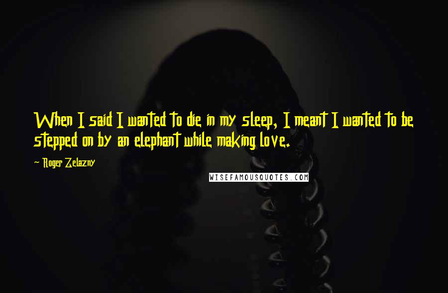 Roger Zelazny Quotes: When I said I wanted to die in my sleep, I meant I wanted to be stepped on by an elephant while making love.