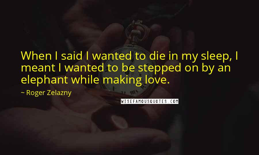 Roger Zelazny Quotes: When I said I wanted to die in my sleep, I meant I wanted to be stepped on by an elephant while making love.