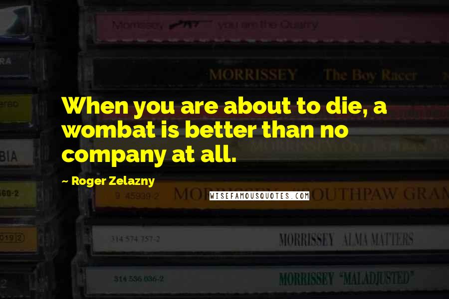 Roger Zelazny Quotes: When you are about to die, a wombat is better than no company at all.