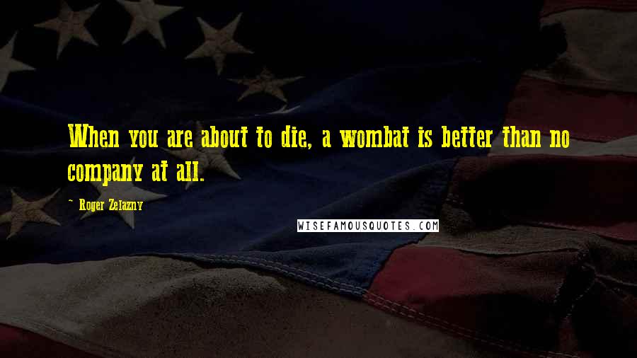 Roger Zelazny Quotes: When you are about to die, a wombat is better than no company at all.