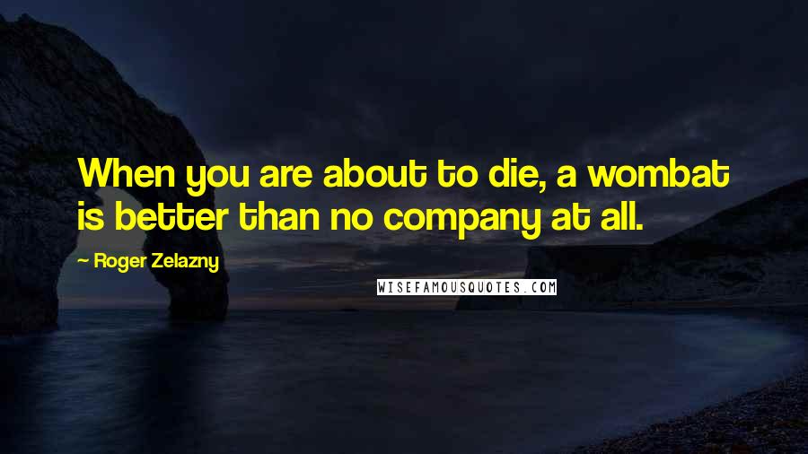 Roger Zelazny Quotes: When you are about to die, a wombat is better than no company at all.