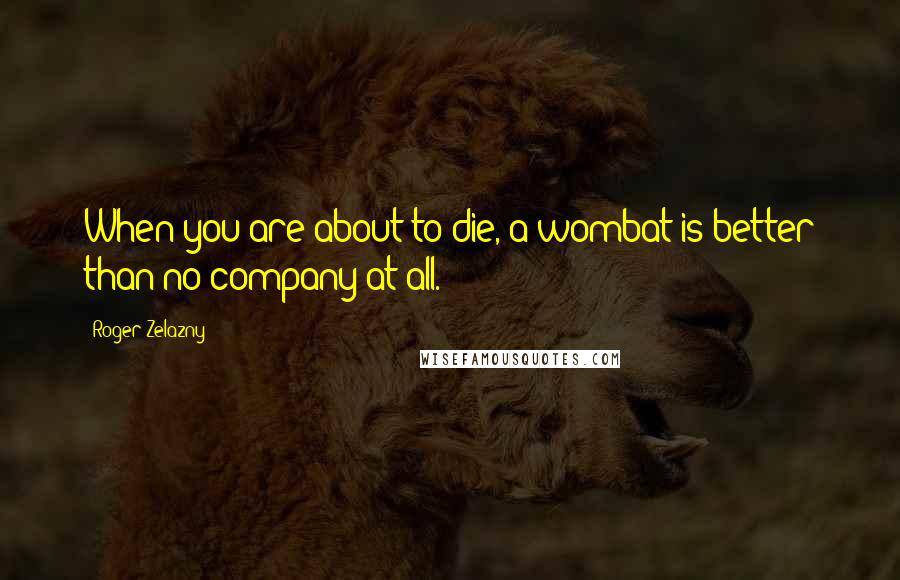 Roger Zelazny Quotes: When you are about to die, a wombat is better than no company at all.