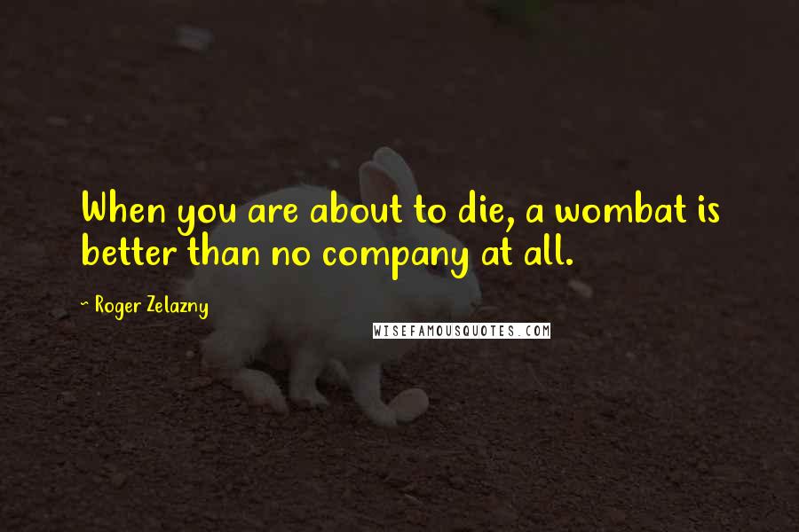 Roger Zelazny Quotes: When you are about to die, a wombat is better than no company at all.