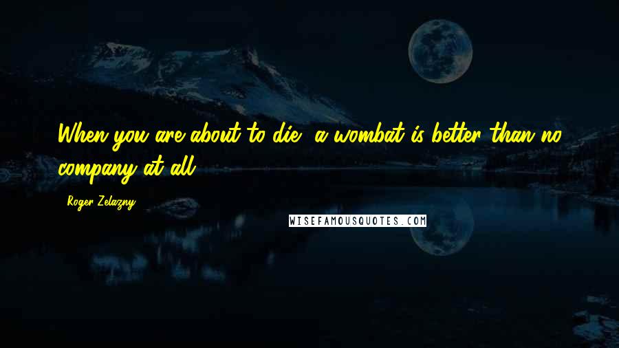 Roger Zelazny Quotes: When you are about to die, a wombat is better than no company at all.