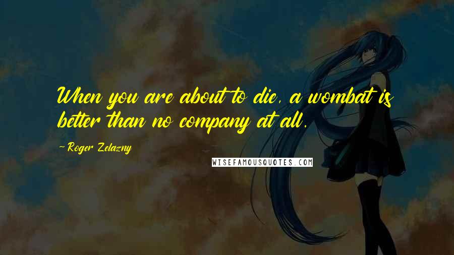 Roger Zelazny Quotes: When you are about to die, a wombat is better than no company at all.
