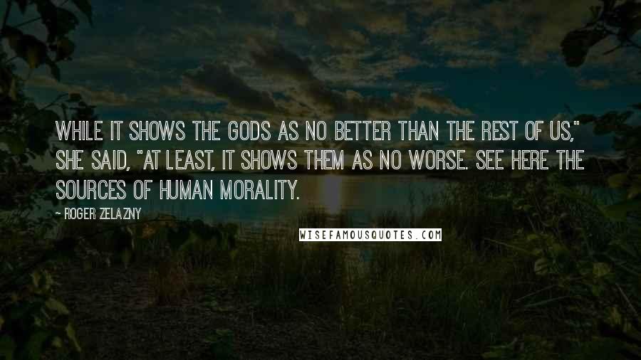 Roger Zelazny Quotes: While it shows the gods as no better than the rest of us," she said, "at least, it shows them as no worse. See here the sources of human morality.