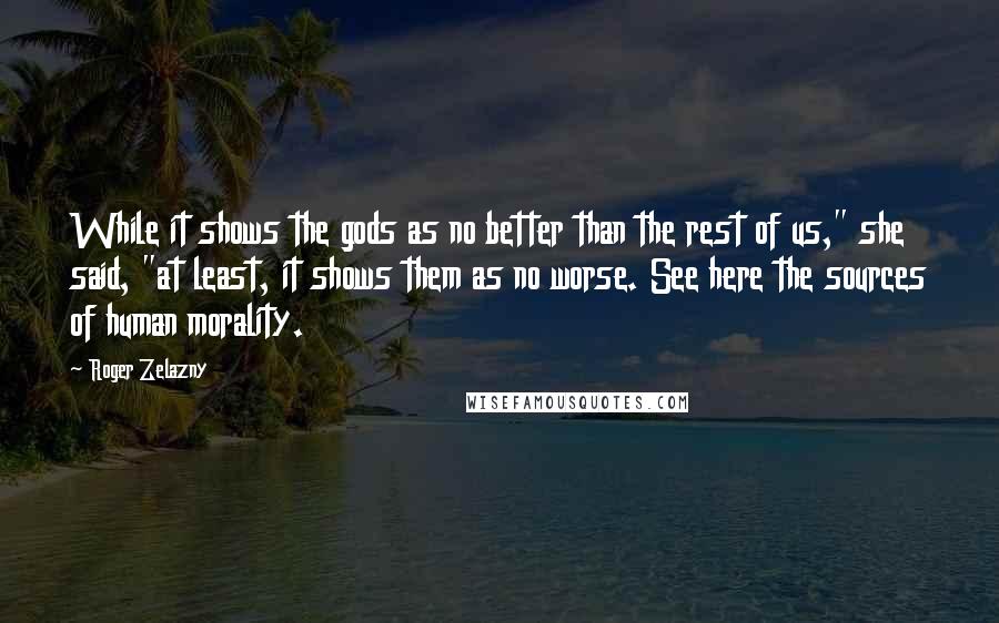 Roger Zelazny Quotes: While it shows the gods as no better than the rest of us," she said, "at least, it shows them as no worse. See here the sources of human morality.