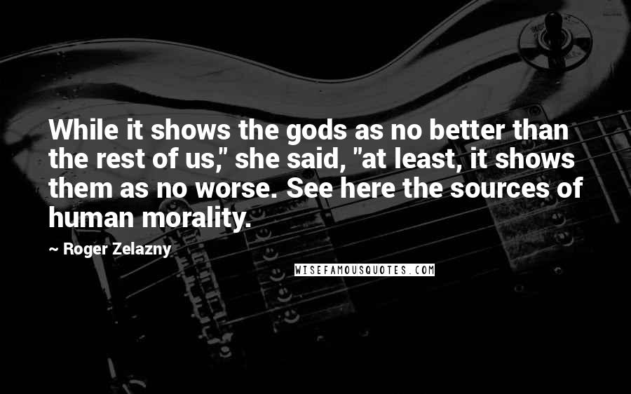 Roger Zelazny Quotes: While it shows the gods as no better than the rest of us," she said, "at least, it shows them as no worse. See here the sources of human morality.