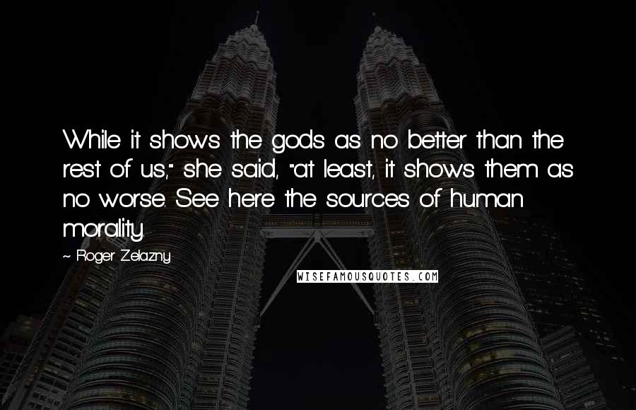 Roger Zelazny Quotes: While it shows the gods as no better than the rest of us," she said, "at least, it shows them as no worse. See here the sources of human morality.