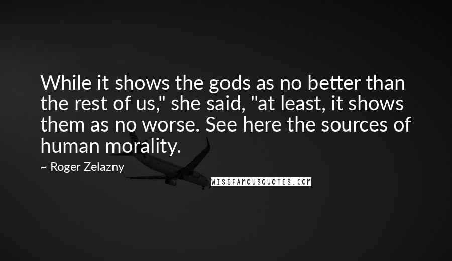 Roger Zelazny Quotes: While it shows the gods as no better than the rest of us," she said, "at least, it shows them as no worse. See here the sources of human morality.