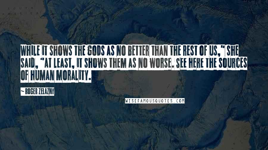 Roger Zelazny Quotes: While it shows the gods as no better than the rest of us," she said, "at least, it shows them as no worse. See here the sources of human morality.