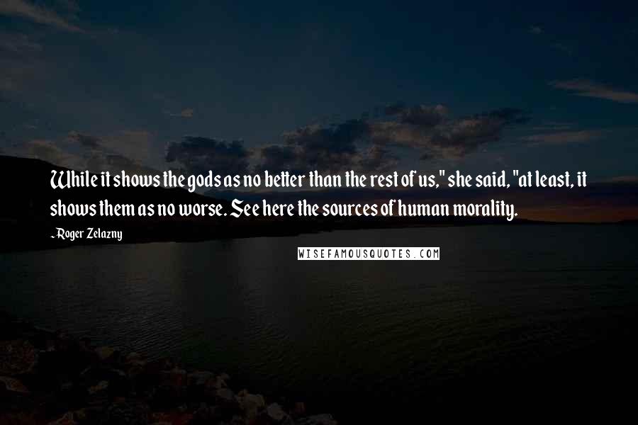 Roger Zelazny Quotes: While it shows the gods as no better than the rest of us," she said, "at least, it shows them as no worse. See here the sources of human morality.