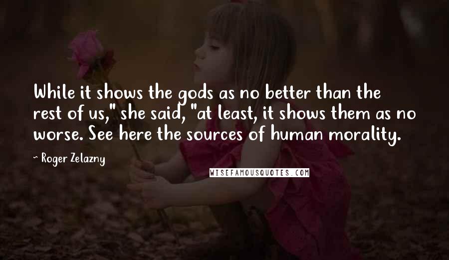 Roger Zelazny Quotes: While it shows the gods as no better than the rest of us," she said, "at least, it shows them as no worse. See here the sources of human morality.